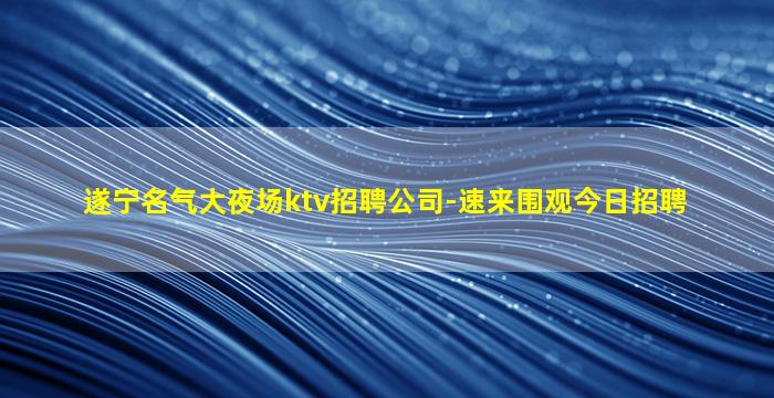 遂宁名气大夜场ktv招聘公司-速来围观今日招聘